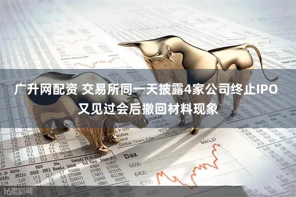 广升网配资 交易所同一天披露4家公司终止IPO 又见过会后撤回材料现象