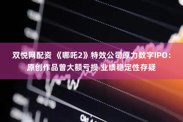 双悦网配资 《哪吒2》特效公司原力数字IPO：原创作品曾大额亏损 业绩稳定性存疑