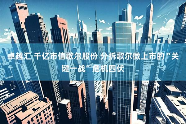 卓越汇 千亿市值歌尔股份 分拆歌尔微上市的“关键一战”危机四伏