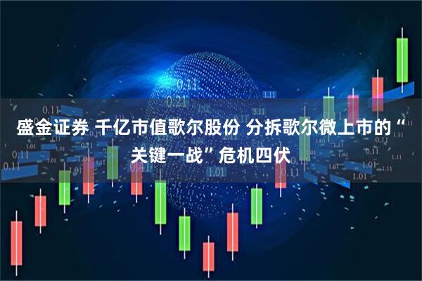 盛金证券 千亿市值歌尔股份 分拆歌尔微上市的“关键一战”危机四伏