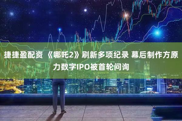 捷捷盈配资 《哪吒2》刷新多项纪录 幕后制作方原力数字IPO被首轮问询