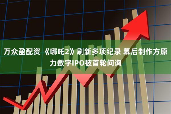 万众盈配资 《哪吒2》刷新多项纪录 幕后制作方原力数字IPO被首轮问询