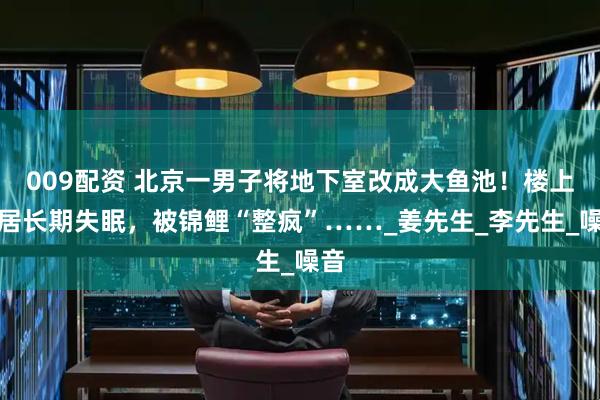 009配资 北京一男子将地下室改成大鱼池！楼上邻居长期失眠，被锦鲤“整疯”……_姜先生_李先生_噪音