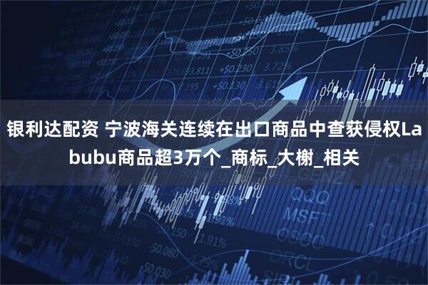 银利达配资 宁波海关连续在出口商品中查获侵权Labubu商品超3万个_商标_大榭_相关