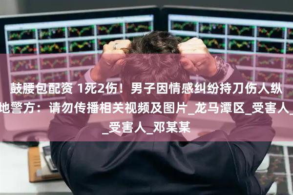 鼓腰包配资 1死2伤！男子因情感纠纷持刀伤人纵火，当地警方：请勿传播相关视频及图片_龙马潭区_受害人_邓某某