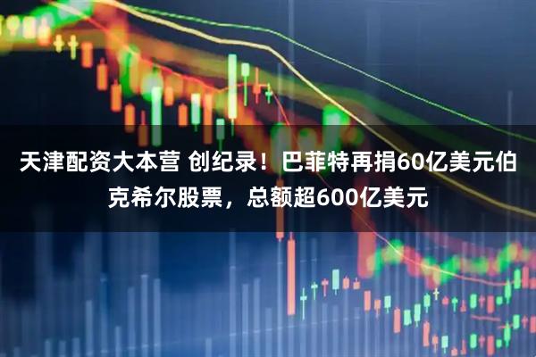 天津配资大本营 创纪录！巴菲特再捐60亿美元伯克希尔股票，总额超600亿美元