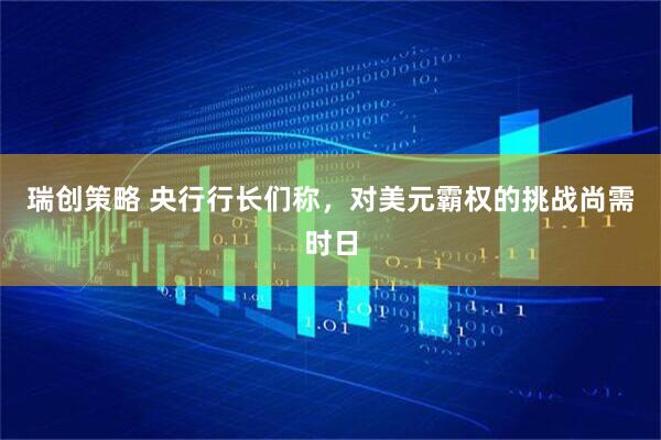 瑞创策略 央行行长们称，对美元霸权的挑战尚需时日