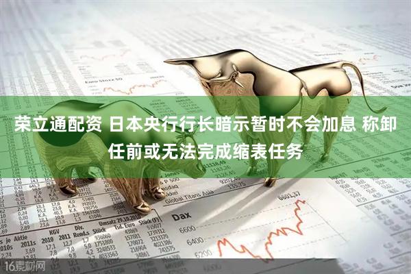 荣立通配资 日本央行行长暗示暂时不会加息 称卸任前或无法完成缩表任务