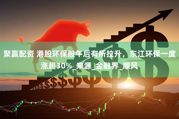 聚赢配资 港股环保股午后有所拉升，东江环保一度涨超30%_来源_金融界_顺风