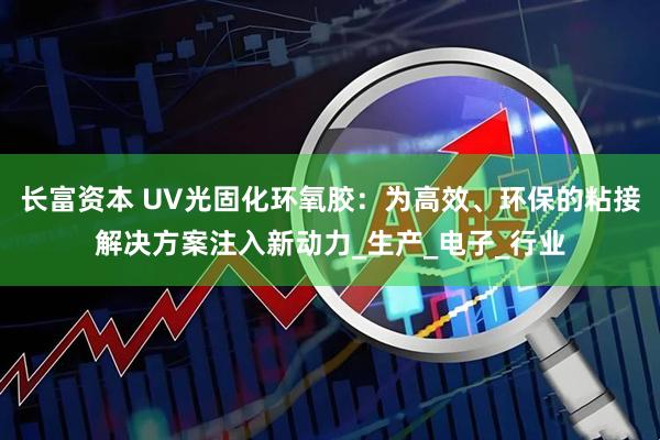 长富资本 UV光固化环氧胶：为高效、环保的粘接解决方案注入新动力_生产_电子_行业