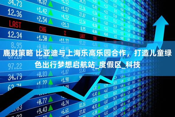 鹿财策略 比亚迪与上海乐高乐园合作，打造儿童绿色出行梦想启航站_度假区_科技