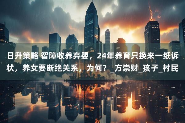 日升策略 智障收养弃婴，24年养育只换来一纸诉状，养女要断绝关系，为何？_方崇财_孩子_村民