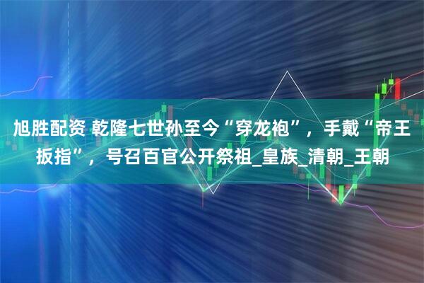 旭胜配资 乾隆七世孙至今“穿龙袍”，手戴“帝王扳指”，号召百官公开祭祖_皇族_清朝_王朝