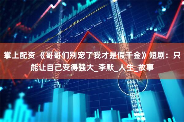 掌上配资 《哥哥们别宠了我才是假千金》短剧：只能让自己变得强大_李默_人生_故事
