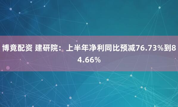 博竟配资 建研院：上半年净利同比预减76.73%到84.66%