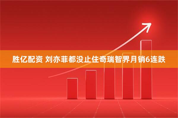 胜亿配资 刘亦菲都没止住奇瑞智界月销6连跌