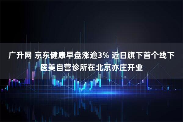 广升网 京东健康早盘涨逾3% 近日旗下首个线下医美自营诊所在北京亦庄开业