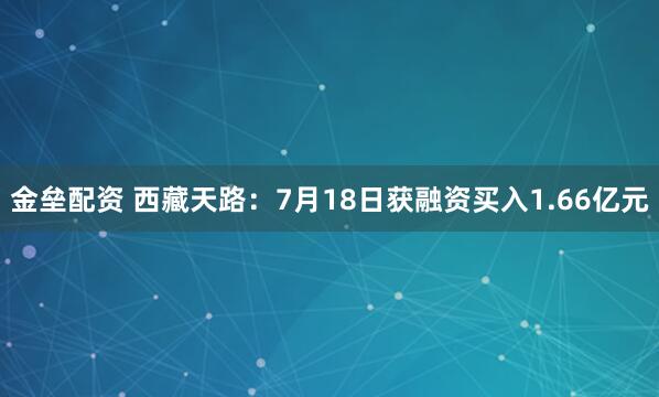金垒配资 西藏天路：7月18日获融资买入1.66亿元