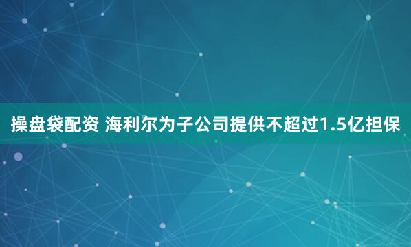 操盘袋配资 海利尔为子公司提供不超过1.5亿担保