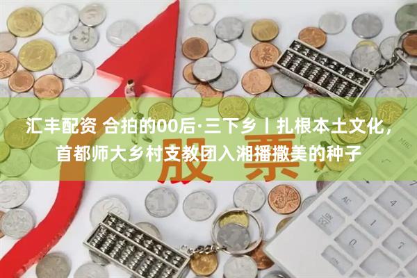 汇丰配资 合拍的00后·三下乡丨扎根本土文化，首都师大乡村支教团入湘播撒美的种子