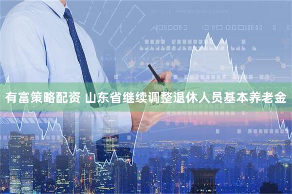 有富策略配资 山东省继续调整退休人员基本养老金