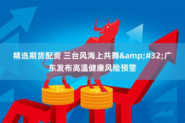 精选期货配资 三台风海上共舞&#32;广东发布高温健康风险预警