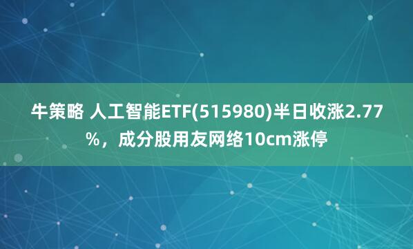 牛策略 人工智能ETF(515980)半日收涨2.77%，成分股用友网络10cm涨停
