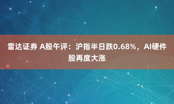雷达证券 A股午评：沪指半日跌0.68%，AI硬件股再度大涨