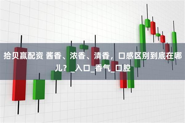 拾贝赢配资 酱香、浓香、清香，口感区别到底在哪儿？_入口_香气_口腔