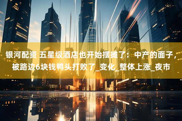 银河配资 五星级酒店也开始摆摊了：中产的面子，被路边6块钱鸭头打败了_变化_整体上涨_夜市