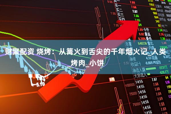财聚配资 烧烤：从篝火到舌尖的千年烟火记_人类_烤肉_小饼