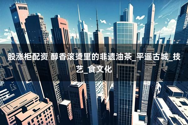 股涨柜配资 醇香滚烫里的非遗油茶_平遥古城_技艺_食文化