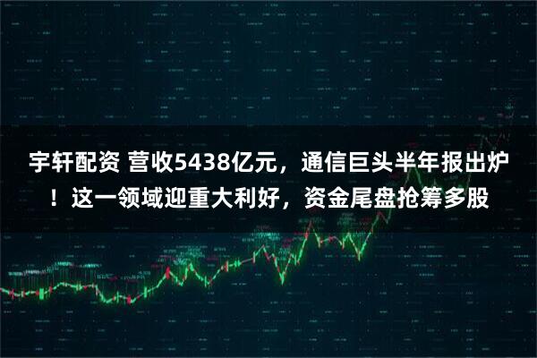宇轩配资 营收5438亿元，通信巨头半年报出炉！这一领域迎重大利好，资金尾盘抢筹多股