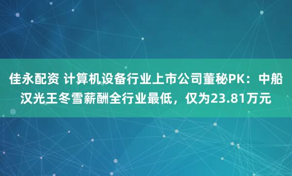 佳永配资 计算机设备行业上市公司董秘PK：中船汉光王冬雪薪酬全行业最低，仅为23.81万元