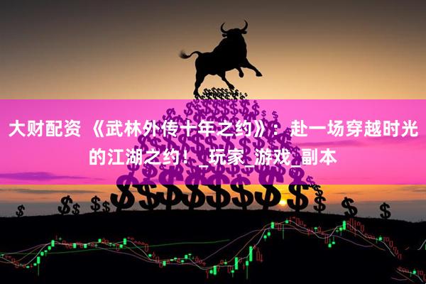大财配资 《武林外传十年之约》：赴一场穿越时光的江湖之约！_玩家_游戏_副本