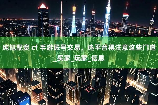 纯旭配资 cf 手游账号交易，选平台得注意这些门道_买家_玩家_信息