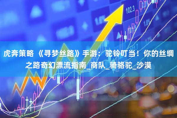 虎奔策略 《寻梦丝路》手游：驼铃叮当！你的丝绸之路奇幻漂流指南_商队_骑骆驼_沙漠