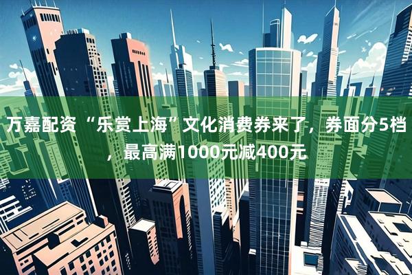 万嘉配资 “乐赏上海”文化消费券来了，券面分5档，最高满1000元减400元